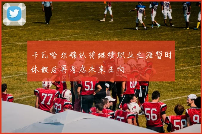 卡瓦哈尔确认将继续职业生涯暂时休假后再考虑未来去向