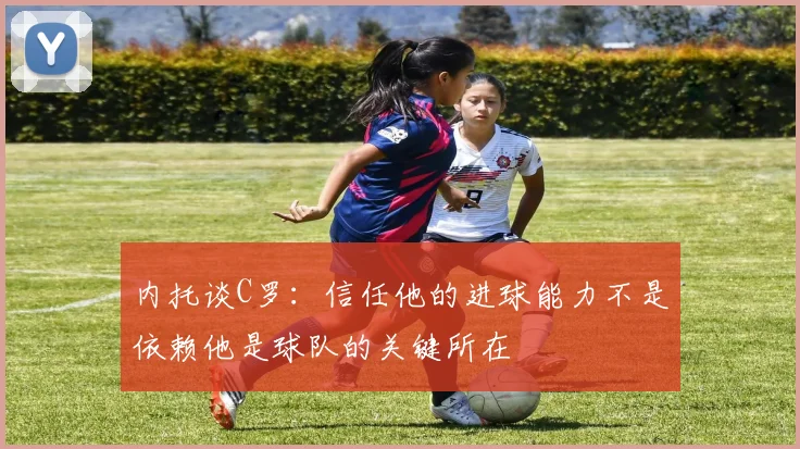 内托谈C罗：信任他的进球能力不是依赖他是球队的关键所在