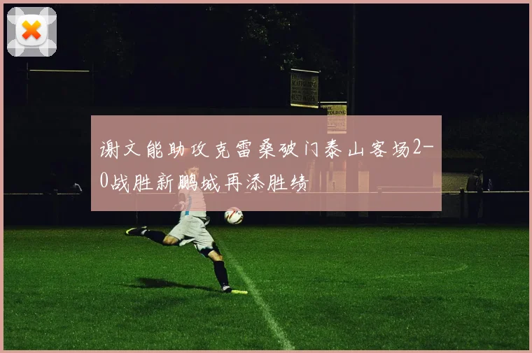 谢文能助攻克雷桑破门泰山客场2-0战胜新鹏城再添胜绩
