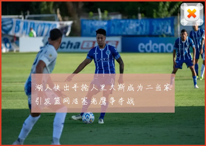 湖人快出手抢人里夫斯成为二当家引发篮网活塞老鹰争夺战