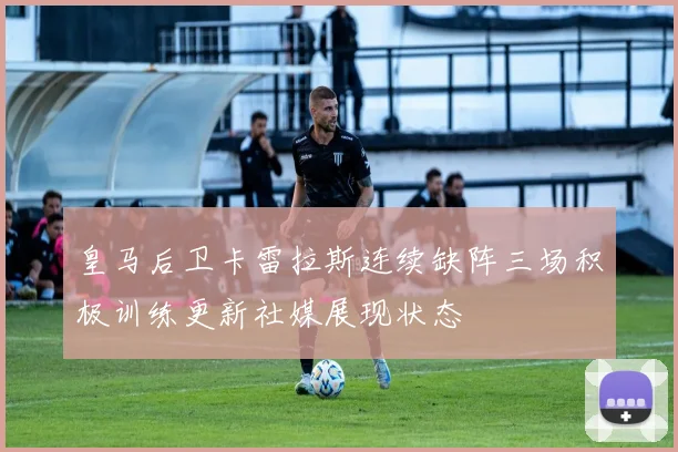 皇马后卫卡雷拉斯连续缺阵三场积极训练更新社媒展现状态