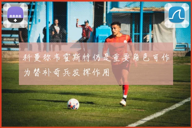 科曼称韦霍斯特仍是重要角色可作为替补奇兵发挥作用